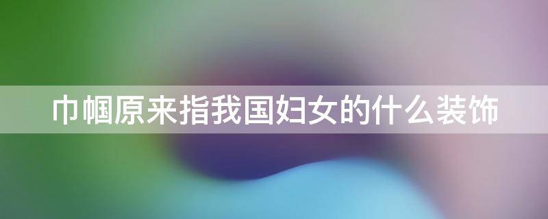 巾帼原来指我国妇女的什么装饰 巾帼原来指我国妇女的什么装饰形象