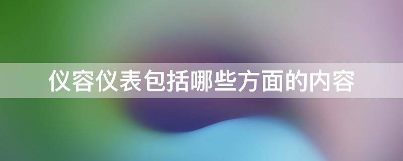 仪容仪表包括哪些方面的内容（仪容仪表包括哪些方面的内容和要求）
