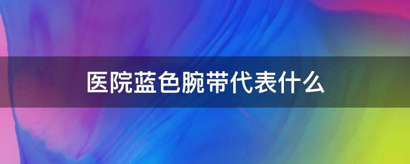 医院蓝色腕带代表什么（医院蓝色腕带代表什么意思）