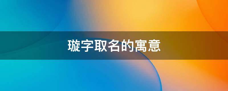 璇字取名的寓意（璇字取名的寓意女孩）