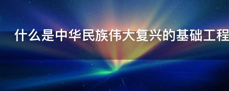什么是中华民族伟大复兴的基础工程（加强什么是中华民族伟大复兴的基础工程）