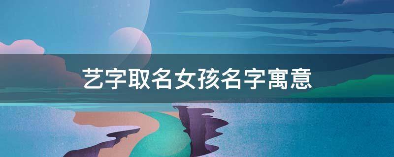 艺字取名女孩名字寓意（艺字取名女孩名字寓意及含义）