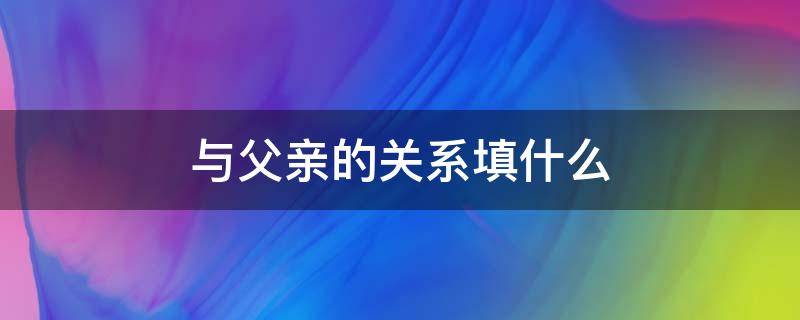 与父亲的关系填什么（和父亲的关系怎么称呼）