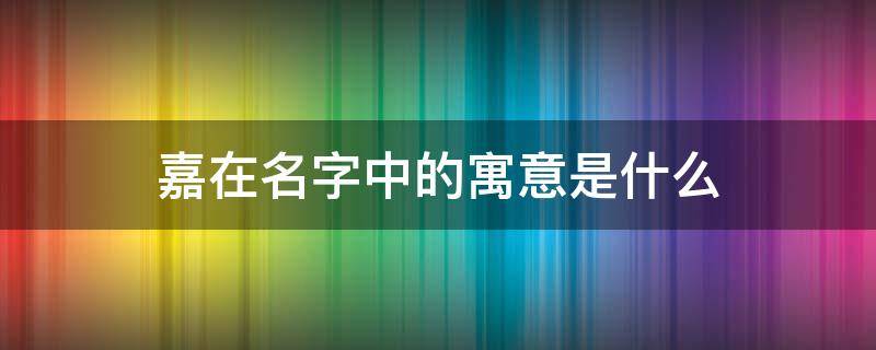 嘉在名字中的寓意是什么 嘉在名字中的寓意是什么含义