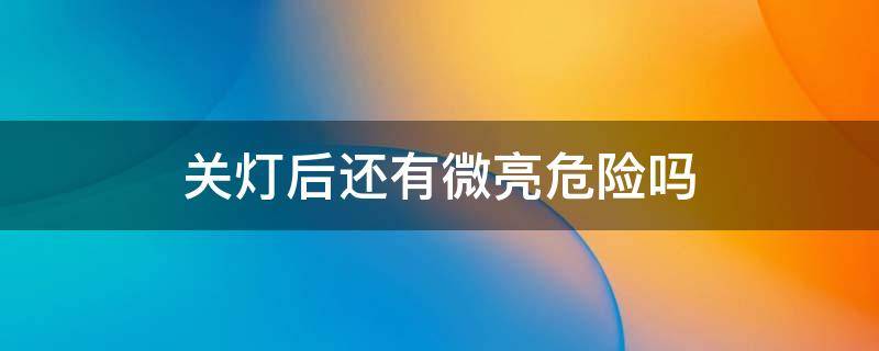关灯后还有微亮危险吗 明明关灯了,为啥灯自己亮了