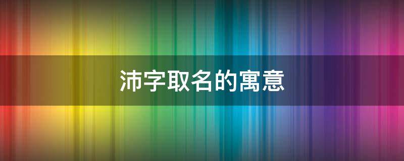 沛字取名的寓意 沛字取名的寓意和象征