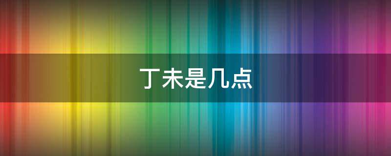 丁未是几点（丁未是几点到几点的时间啊）